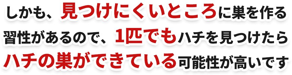 しかも、見つけにくいところに巣を作る習性があるので、1匹でもハチを見つけたらハチの巣ができている可能性が高いです
