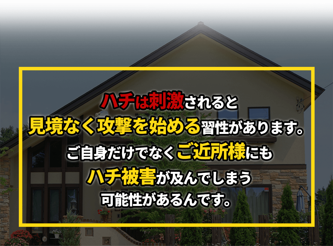 ハチは刺激されると見境なく攻撃を始める習性があります。ご自身だけでなくご近所様にもハチ被害が及んでしまう可能性があるんです。